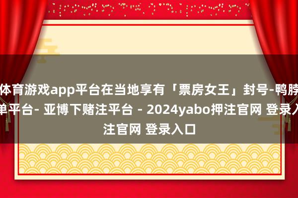 体育游戏app平台在当地享有「票房女王」封号-鸭脖下单平台- 亚博下赌注平台 - 2024yabo押注官网 登录入口