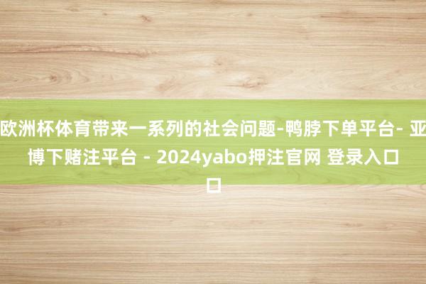 欧洲杯体育带来一系列的社会问题-鸭脖下单平台- 亚博下赌注平台 - 2024yabo押注官网 登录入口