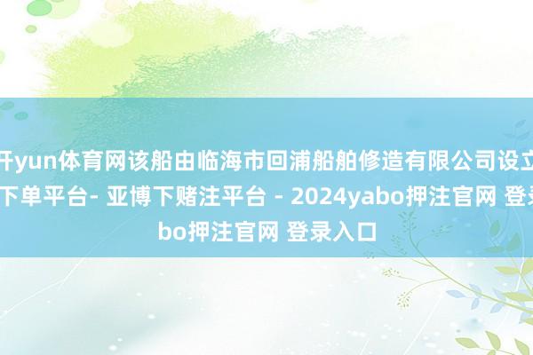 开yun体育网该船由临海市回浦船舶修造有限公司设立-鸭脖下单平台- 亚博下赌注平台 - 2024yabo押注官网 登录入口