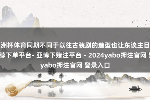 欧洲杯体育同期不同于以往古装剧的造型也让东谈主目下一亮-鸭脖下单平台- 亚博下赌注平台 - 2024yabo押注官网 登录入口