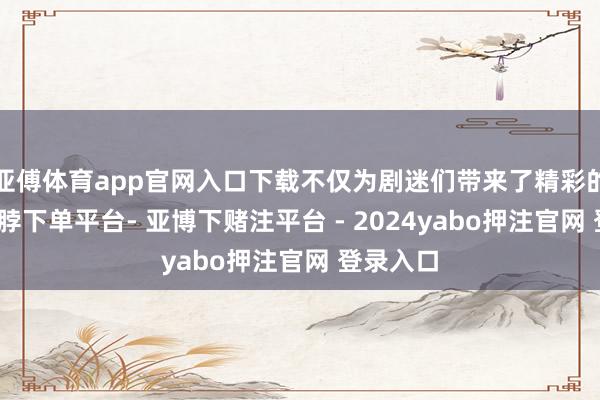 亚傅体育app官网入口下载不仅为剧迷们带来了精彩的节目-鸭脖下单平台- 亚博下赌注平台 - 2024yabo押注官网 登录入口