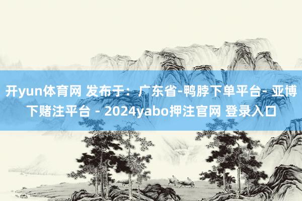 开yun体育网 发布于：广东省-鸭脖下单平台- 亚博下赌注平台 - 2024yabo押注官网 登录入口