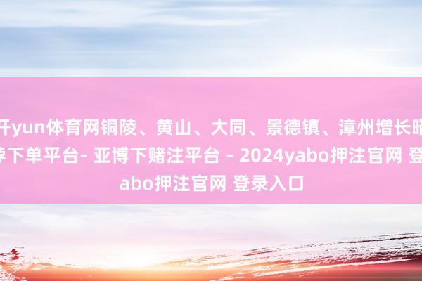 开yun体育网铜陵、黄山、大同、景德镇、漳州增长昭彰-鸭脖下单平台- 亚博下赌注平台 - 2024yabo押注官网 登录入口