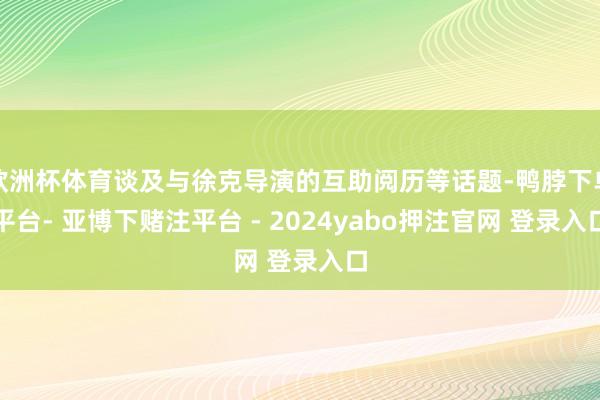 欧洲杯体育谈及与徐克导演的互助阅历等话题-鸭脖下单平台- 亚博下赌注平台 - 2024yabo押注官网 登录入口