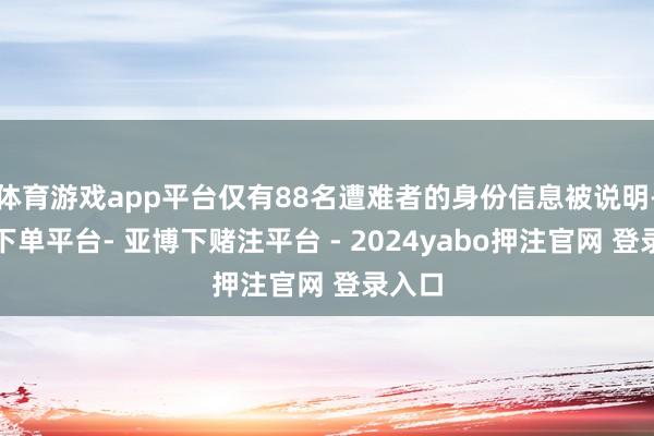 体育游戏app平台仅有88名遭难者的身份信息被说明-鸭脖下单平台- 亚博下赌注平台 - 2024yabo押注官网 登录入口