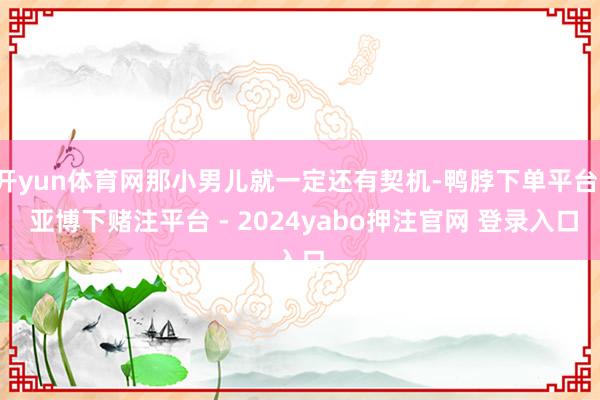 开yun体育网那小男儿就一定还有契机-鸭脖下单平台- 亚博下赌注平台 - 2024yabo押注官网 登录入口
