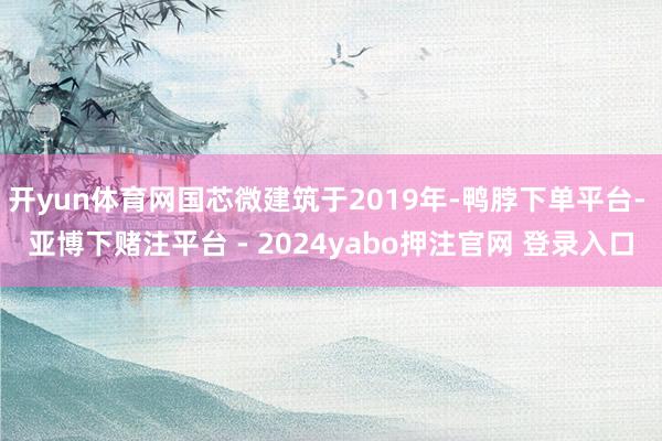 开yun体育网国芯微建筑于2019年-鸭脖下单平台- 亚博下赌注平台 - 2024yabo押注官网 登录入口