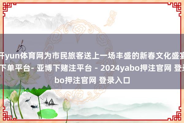 开yun体育网为市民旅客送上一场丰盛的新春文化盛宴-鸭脖下单平台- 亚博下赌注平台 - 2024yabo押注官网 登录入口