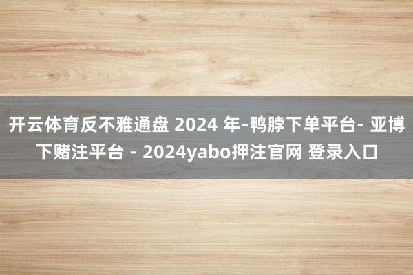 开云体育反不雅通盘 2024 年-鸭脖下单平台- 亚博下赌注平台 - 2024yabo押注官网 登录入口