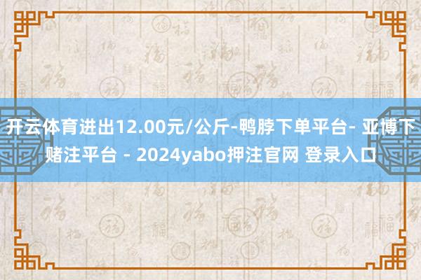 开云体育进出12.00元/公斤-鸭脖下单平台- 亚博下赌注平台 - 2024yabo押注官网 登录入口