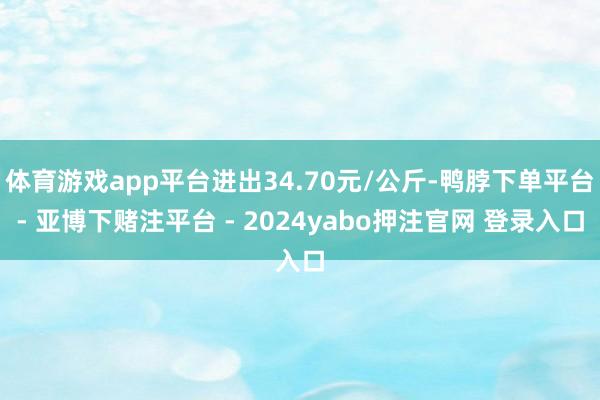 体育游戏app平台进出34.70元/公斤-鸭脖下单平台- 亚博下赌注平台 - 2024yabo押注官网 登录入口