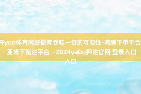 开yun体育网好像有吞吃一切的可能性-鸭脖下单平台- 亚博下赌注平台 - 2024yabo押注官网 登录入口