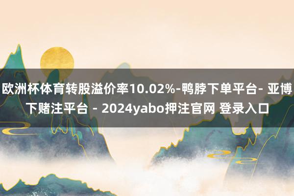 欧洲杯体育转股溢价率10.02%-鸭脖下单平台- 亚博下赌注平台 - 2024yabo押注官网 登录入口