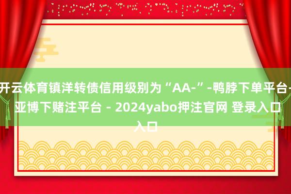 开云体育镇洋转债信用级别为“AA-”-鸭脖下单平台- 亚博下赌注平台 - 2024yabo押注官网 登录入口