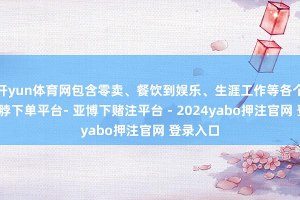 开yun体育网包含零卖、餐饮到娱乐、生涯工作等各个畛域-鸭脖下单平台- 亚博下赌注平台 - 2024yabo押注官网 登录入口