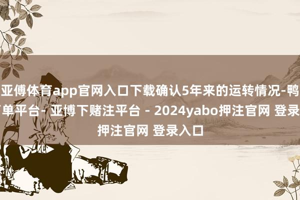 亚傅体育app官网入口下载确认5年来的运转情况-鸭脖下单平台- 亚博下赌注平台 - 2024yabo押注官网 登录入口