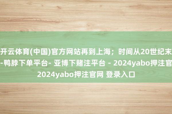 开云体育(中国)官方网站再到上海；时间从20世纪末到20世纪初-鸭脖下单平台- 亚博下赌注平台 - 2024yabo押注官网 登录入口