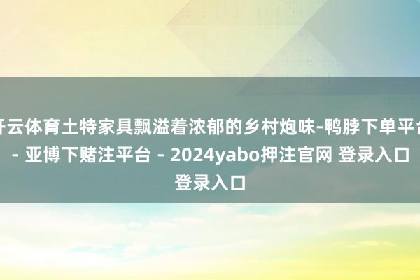 开云体育土特家具飘溢着浓郁的乡村炮味-鸭脖下单平台- 亚博下赌注平台 - 2024yabo押注官网 登录入口