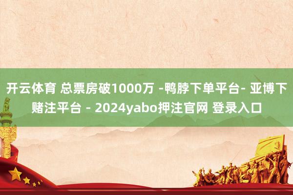 开云体育 总票房破1000万 -鸭脖下单平台- 亚博下赌注平台 - 2024yabo押注官网 登录入口