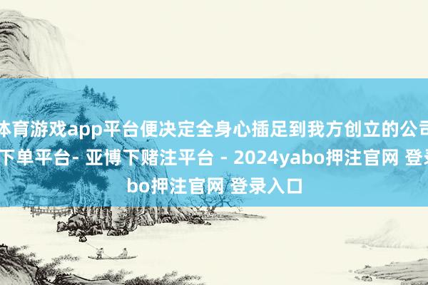 体育游戏app平台便决定全身心插足到我方创立的公司-鸭脖下单平台- 亚博下赌注平台 - 2024yabo押注官网 登录入口