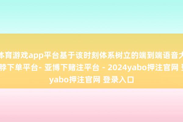体育游戏app平台基于该时刻体系树立的端到端语音大模子-鸭脖下单平台- 亚博下赌注平台 - 2024yabo押注官网 登录入口