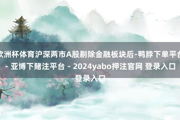 欧洲杯体育沪深两市A股剔除金融板块后-鸭脖下单平台- 亚博下赌注平台 - 2024yabo押注官网 登录入口