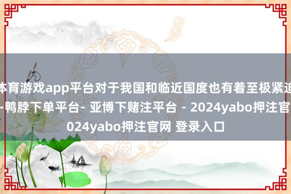 体育游戏app平台对于我国和临近国度也有着至极紧迫的计谋意旨-鸭脖下单平台- 亚博下赌注平台 - 2024yabo押注官网 登录入口