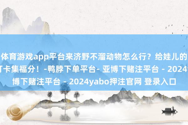 体育游戏app平台来济野不溜动物怎么行？给娃儿的春节庆典感！通盘打卡集福分！-鸭脖下单平台- 亚博下赌注平台 - 2024yabo押注官网 登录入口