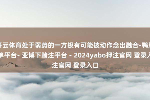 开云体育处于弱势的一方极有可能被动作念出融合-鸭脖下单平台- 亚博下赌注平台 - 2024yabo押注官网 登录入口