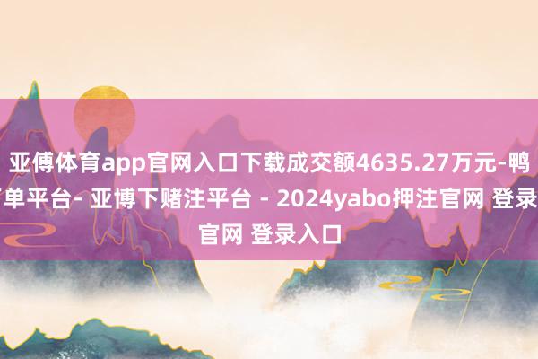 亚傅体育app官网入口下载成交额4635.27万元-鸭脖下单平台- 亚博下赌注平台 - 2024yabo押注官网 登录入口