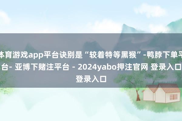 体育游戏app平台诀别是“较着特等黑猴”-鸭脖下单平台- 亚博下赌注平台 - 2024yabo押注官网 登录入口