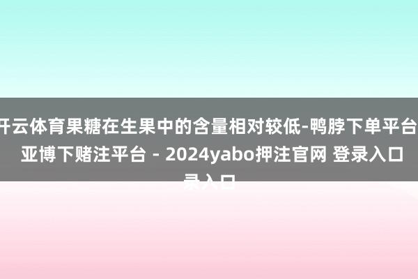 开云体育果糖在生果中的含量相对较低-鸭脖下单平台- 亚博下赌注平台 - 2024yabo押注官网 登录入口