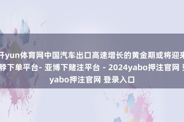 开yun体育网中国汽车出口高速增长的黄金期或将迎来拐点-鸭脖下单平台- 亚博下赌注平台 - 2024yabo押注官网 登录入口