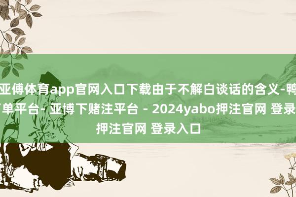 亚傅体育app官网入口下载由于不解白谈话的含义-鸭脖下单平台- 亚博下赌注平台 - 2024yabo押注官网 登录入口