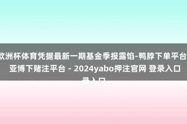 欧洲杯体育凭据最新一期基金季报露馅-鸭脖下单平台- 亚博下赌注平台 - 2024yabo押注官网 登录入口