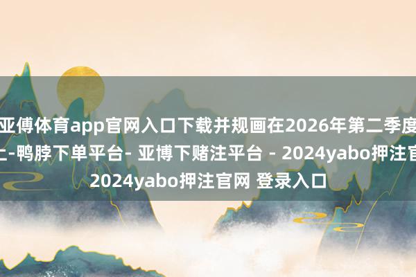 亚傅体育app官网入口下载并规画在2026年第二季度达到80%以上-鸭脖下单平台- 亚博下赌注平台 - 2024yabo押注官网 登录入口