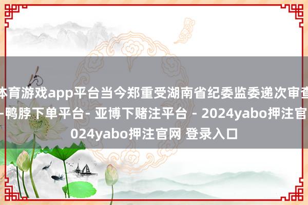 体育游戏app平台当今郑重受湖南省纪委监委递次审查和监察打听-鸭脖下单平台- 亚博下赌注平台 - 2024yabo押注官网 登录入口