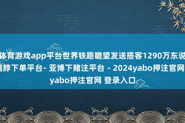 体育游戏app平台世界铁路瞻望发送搭客1290万东说念主次-鸭脖下单平台- 亚博下赌注平台 - 2024yabo押注官网 登录入口
