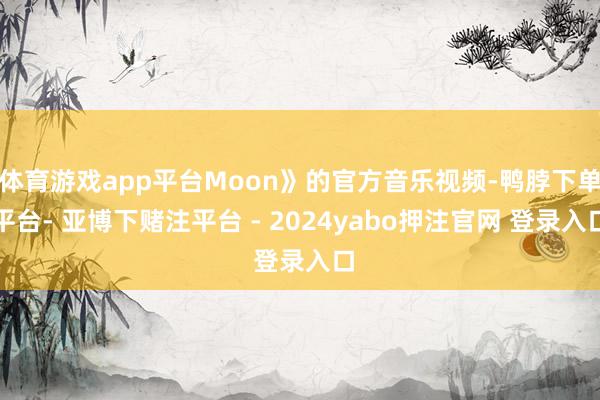 体育游戏app平台Moon》的官方音乐视频-鸭脖下单平台- 亚博下赌注平台 - 2024yabo押注官网 登录入口