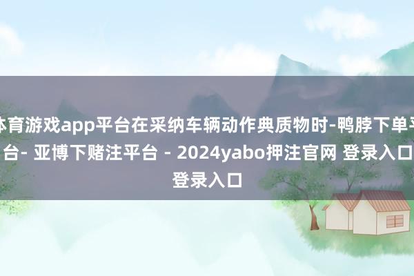 体育游戏app平台在采纳车辆动作典质物时-鸭脖下单平台- 亚博下赌注平台 - 2024yabo押注官网 登录入口