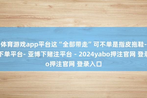 体育游戏app平台这“全部带走”可不单是指皮拖鞋-鸭脖下单平台- 亚博下赌注平台 - 2024yabo押注官网 登录入口
