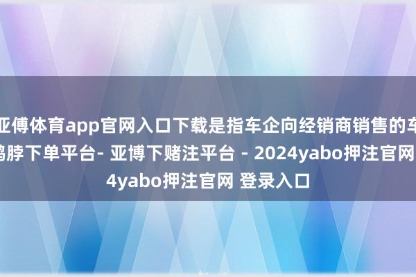 亚傅体育app官网入口下载是指车企向经销商销售的车辆数目-鸭脖下单平台- 亚博下赌注平台 - 2024yabo押注官网 登录入口