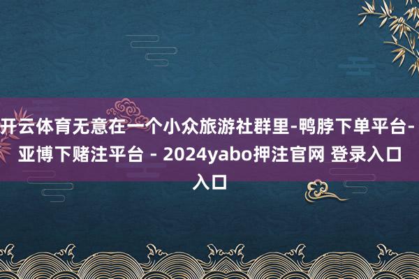 开云体育无意在一个小众旅游社群里-鸭脖下单平台- 亚博下赌注平台 - 2024yabo押注官网 登录入口