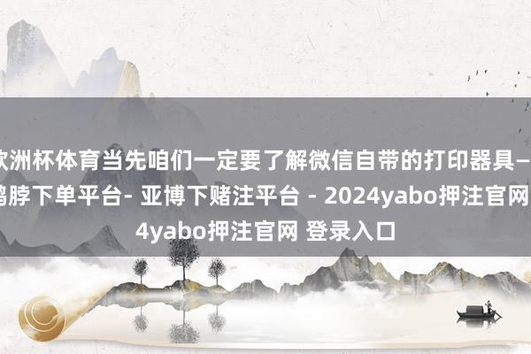 欧洲杯体育当先咱们一定要了解微信自带的打印器具——易绘创-鸭脖下单平台- 亚博下赌注平台 - 2024yabo押注官网 登录入口