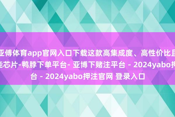 亚傅体育app官网入口下载这款高集成度、高性价比且低功耗的端侧智能芯片-鸭脖下单平台- 亚博下赌注平台 - 2024yabo押注官网 登录入口