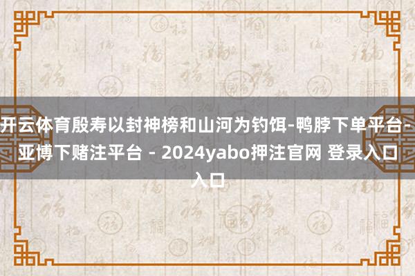 开云体育殷寿以封神榜和山河为钓饵-鸭脖下单平台- 亚博下赌注平台 - 2024yabo押注官网 登录入口
