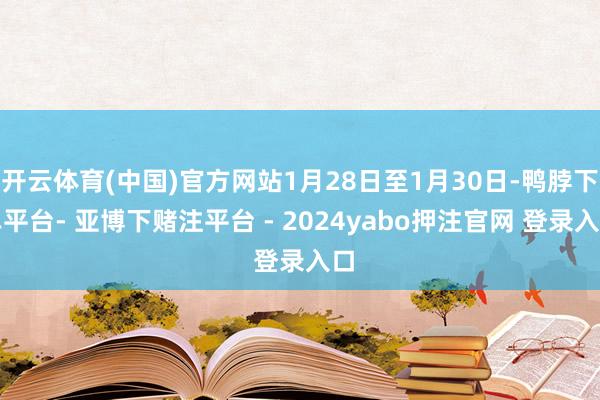 开云体育(中国)官方网站1月28日至1月30日-鸭脖下单平台- 亚博下赌注平台 - 2024yabo押注官网 登录入口