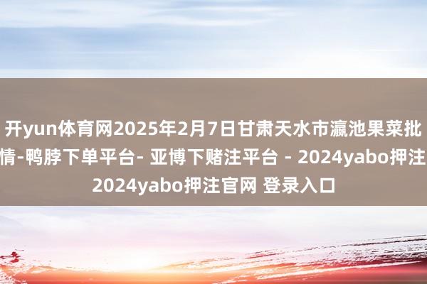 开yun体育网2025年2月7日甘肃天水市瀛池果菜批发市集价钱行情-鸭脖下单平台- 亚博下赌注平台 - 2024yabo押注官网 登录入口