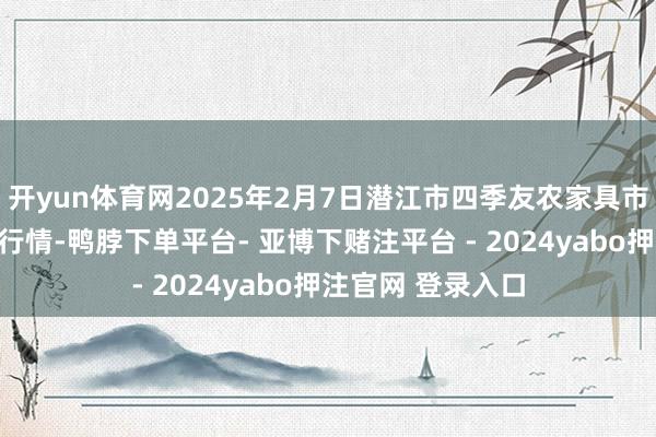 开yun体育网2025年2月7日潜江市四季友农家具市集有限公司价钱行情-鸭脖下单平台- 亚博下赌注平台 - 2024yabo押注官网 登录入口