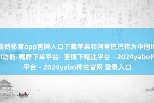 亚傅体育app官网入口下载苹果和阿里巴巴将为中国IPHONE用户设置AI功能-鸭脖下单平台- 亚博下赌注平台 - 2024yabo押注官网 登录入口